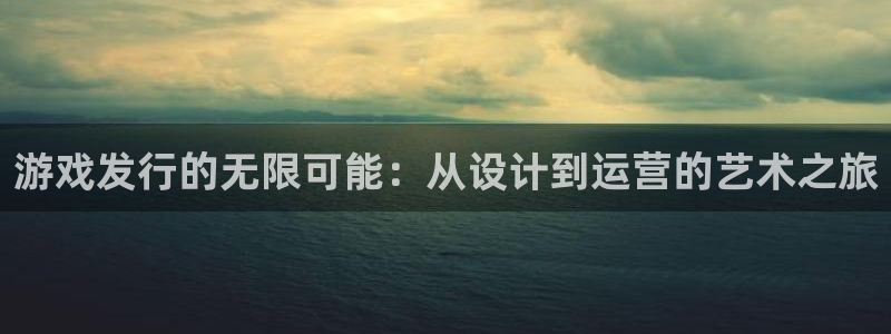 银河官网代理开号：游戏发行的无限可能：从设计到运营的艺术之旅